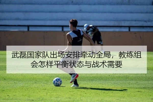 武磊国家队出场安排牵动全局，教练组会怎样平衡状态与战术需要 | ningyule